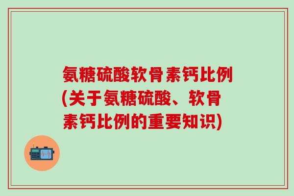 氨糖硫酸软骨素钙比例(关于氨糖硫酸、软骨素钙比例的重要知识)