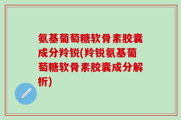 氨基葡萄糖软骨素胶囊成分羚锐(羚锐氨基葡萄糖软骨素胶囊成分解析)