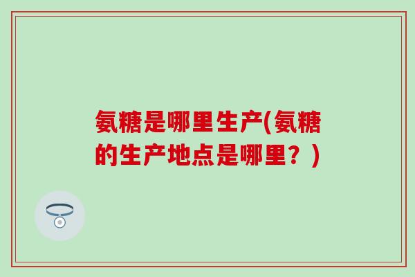 氨糖是哪里生产(氨糖的生产地点是哪里？)