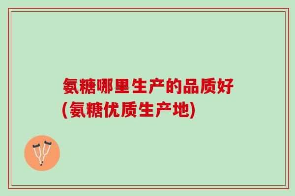 氨糖哪里生产的品质好(氨糖优质生产地) 氨糖哪里生产的品质好(氨糖优质生产地)