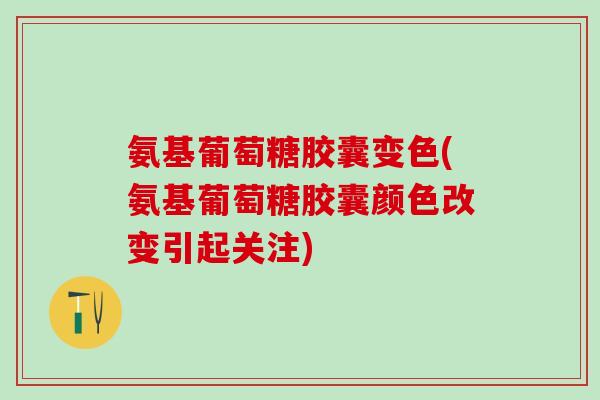 氨基葡萄糖胶囊变色(氨基葡萄糖胶囊颜色改变引起关注)