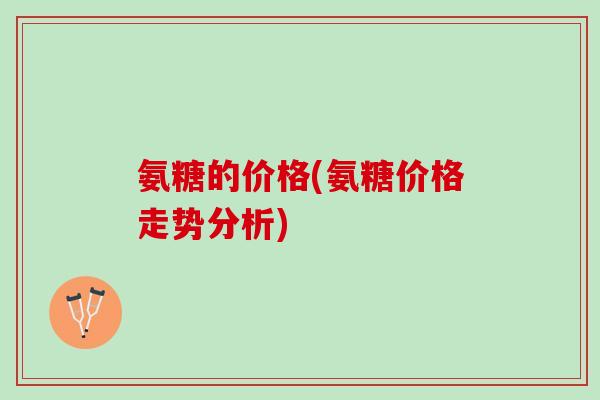 氨糖的价格(氨糖价格走势分析)