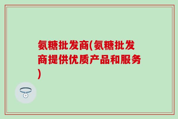 氨糖批发商(氨糖批发商提供优质产品和服务)