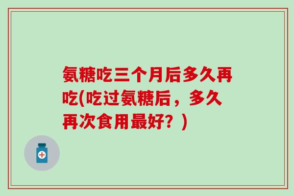 氨糖吃三个月后多久再吃(吃过氨糖后,多久再次食用好?) 氨糖吃三个月后多久再吃(吃过氨糖后,多久再次食用好?)