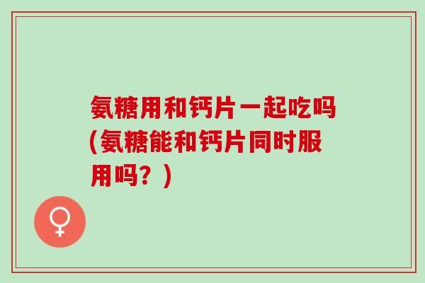 氨糖用和钙片一起吃吗(氨糖能和钙片同时服用吗？)