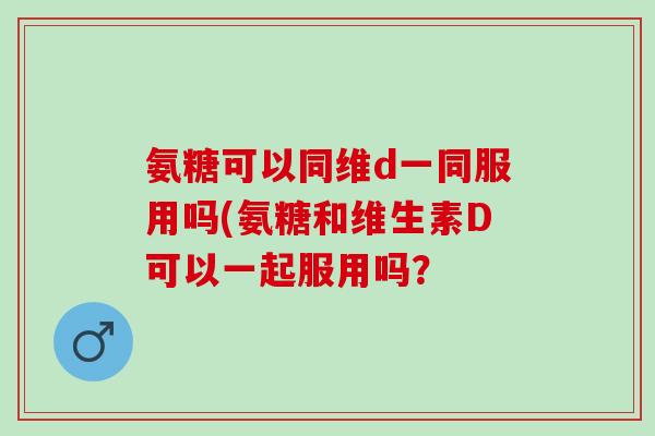 氨糖可以同维d一同服用吗(氨糖和维生素D可以一起服用吗？