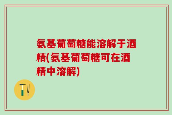 氨基葡萄糖能溶解于酒精(氨基葡萄糖可在酒精中溶解)