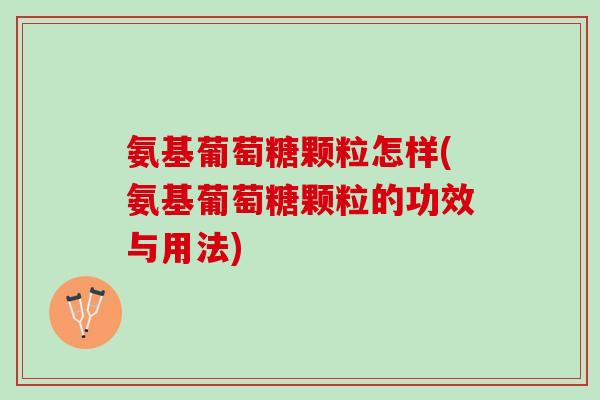 氨基葡萄糖颗粒怎样(氨基葡萄糖颗粒的功效与用法)