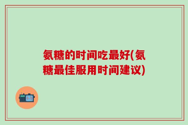 氨糖的时间吃最好(氨糖最佳服用时间建议)