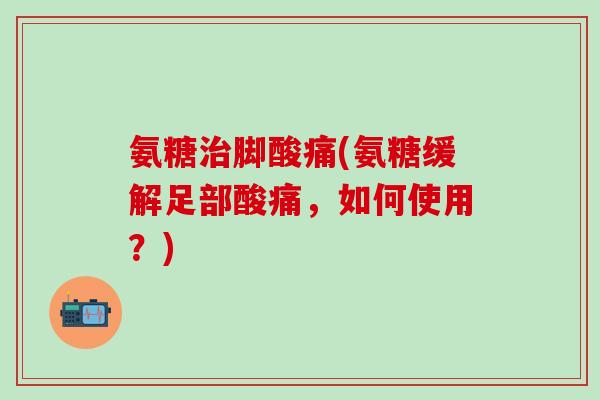 氨糖治脚酸痛(氨糖缓解足部酸痛，如何使用？)