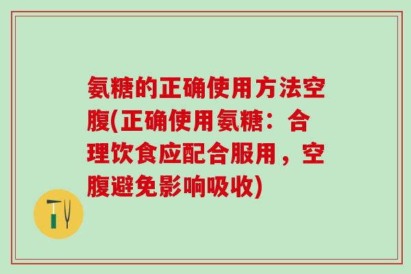 氨糖的正确使用方法空腹(正确使用氨糖：合理饮食应配合服用，空腹避免影响吸收)