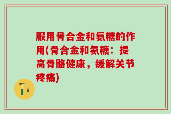 服用骨合金和氨糖的作用(骨合金和氨糖：提高骨骼健康，缓解关节疼痛)