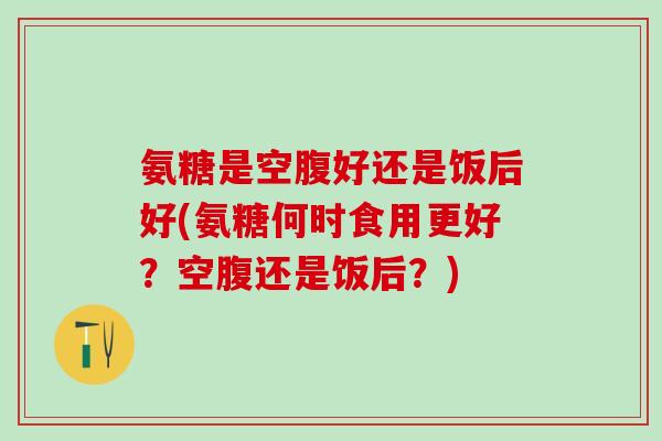 氨糖是空腹好还是饭后好(氨糖何时食用更好？空腹还是饭后？)