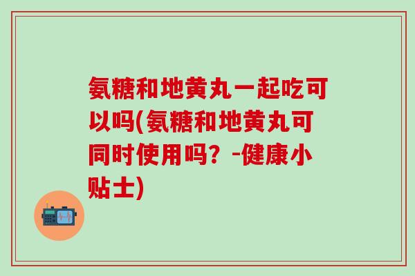 氨糖和地黄丸一起吃可以吗(氨糖和地黄丸可同时使用吗？-健康小贴士)