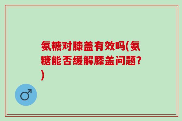 氨糖对膝盖有效吗(氨糖能否缓解膝盖问题?) 氨糖对膝盖有效吗(氨糖能否缓解膝盖问题?)