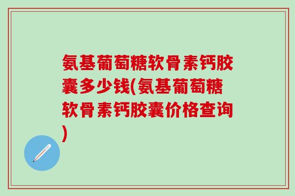 氨基葡萄糖软骨素钙胶囊多少钱(氨基葡萄糖软骨素钙胶囊价格查询)