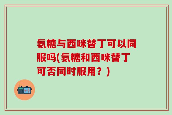 氨糖与西咪替丁可以同服吗(氨糖和西咪替丁可否同时服用？)