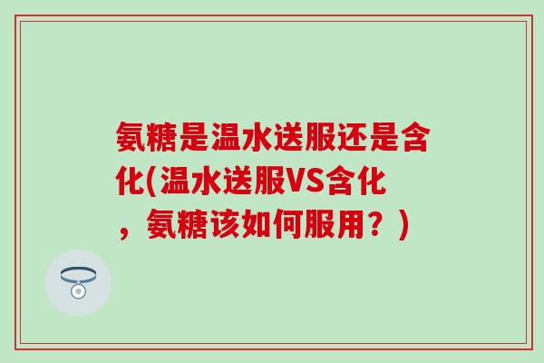 氨糖是温水送服还是含化(温水送服VS含化，氨糖该如何服用？)