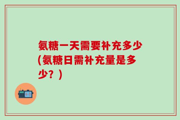 氨糖一天需要补充多少(氨糖日需补充量是多少？)