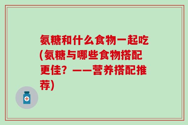 氨糖和什么食物一起吃(氨糖与哪些食物搭配更佳？——营养搭配推荐)