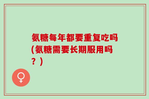 氨糖每年都要重复吃吗(氨糖需要长期服用吗？)