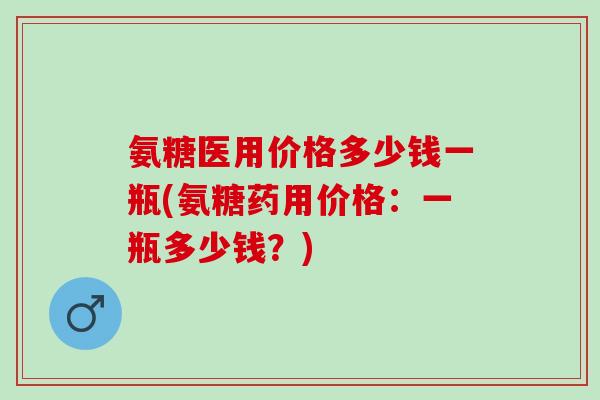 氨糖医用价格多少钱一瓶(氨糖药用价格：一瓶多少钱？)