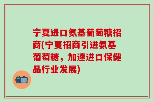 宁夏进口氨基葡萄糖招商(宁夏招商引进氨基葡萄糖，加速进口保健品行业发展)