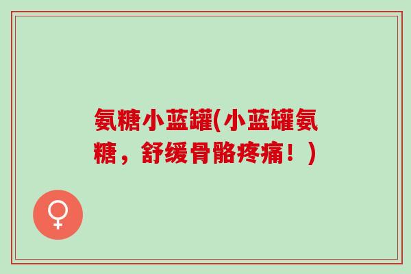 氨糖小蓝罐(小蓝罐氨糖,舒缓骨骼!) 氨糖小蓝罐(小蓝罐氨糖,舒缓骨骼!)