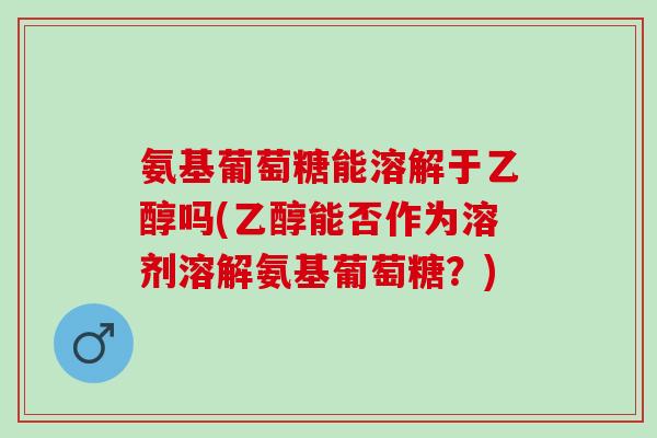 氨基葡萄糖能溶解于乙醇吗(乙醇能否作为溶剂溶解氨基葡萄糖？)