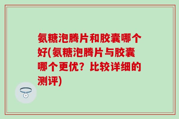 氨糖泡腾片和胶囊哪个好(氨糖泡腾片与胶囊哪个更优？比较详细的测评)
