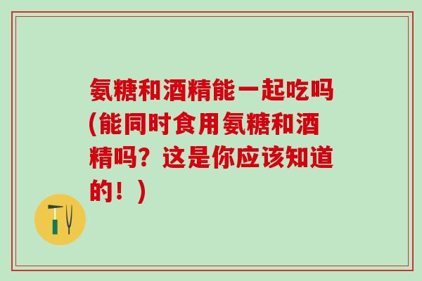 氨糖和酒精能一起吃吗(能同时食用氨糖和酒精吗？这是你应该知道的！)