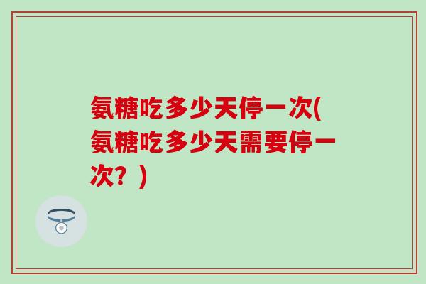 氨糖吃多少天停一次(氨糖吃多少天需要停一次？)