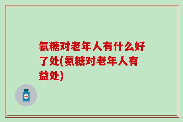 氨糖对老年人有什么好了处(氨糖对老年人有益处)