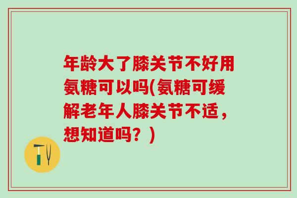 年龄大了膝关节不好用氨糖可以吗(氨糖可缓解老年人膝关节不适，想知道吗？)