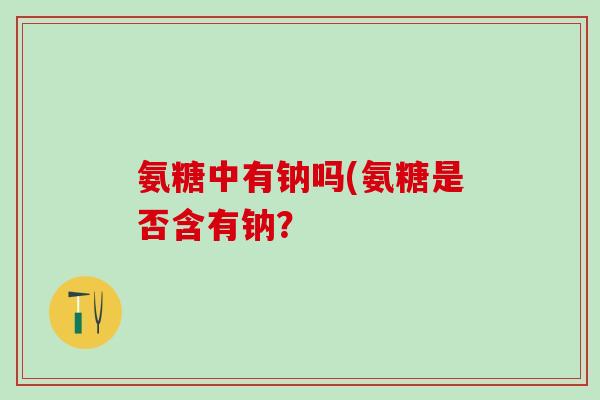 氨糖中有钠吗(氨糖是否含有钠? 氨糖中有钠吗(氨糖是否含有钠?