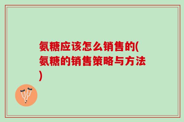 氨糖应该怎么销售的(氨糖的销售策略与方法)