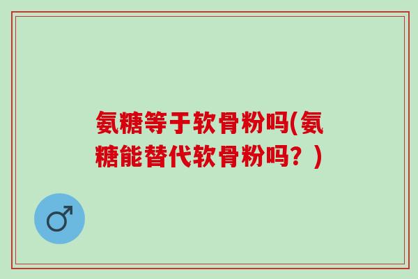 氨糖等于软骨粉吗(氨糖能替代软骨粉吗？)