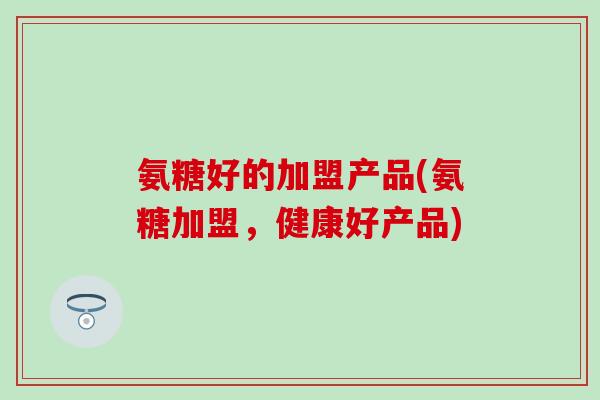 氨糖好的加盟产品(氨糖加盟，健康好产品)