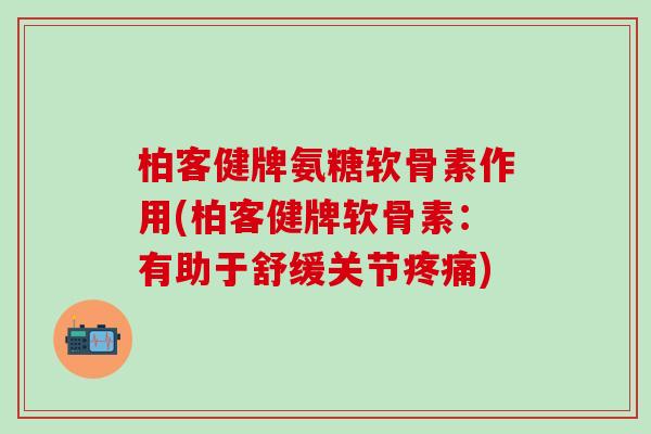 柏客健牌氨糖软骨素作用(柏客健牌软骨素：有助于舒缓关节疼痛)