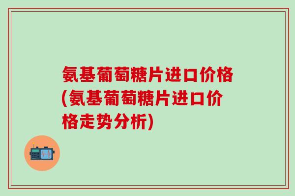 氨基葡萄糖片进口价格(氨基葡萄糖片进口价格走势分析) 氨基葡萄糖片进口价格(氨基葡萄糖片进口价格走势分析)