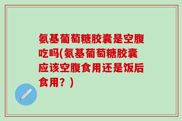氨基葡萄糖胶囊是空腹吃吗(氨基葡萄糖胶囊应该空腹食用还是饭后食用？)