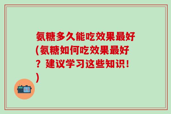 氨糖多久能吃效果最好(氨糖如何吃效果最好？建议学习这些知识！)