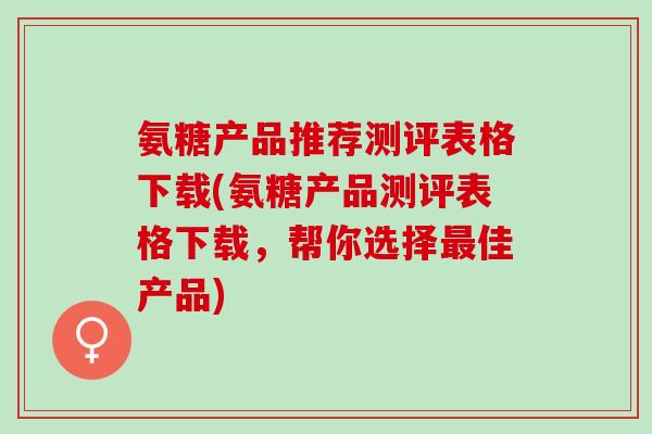 氨糖产品推荐测评表格下载(氨糖产品测评表格下载，帮你选择最佳产品)