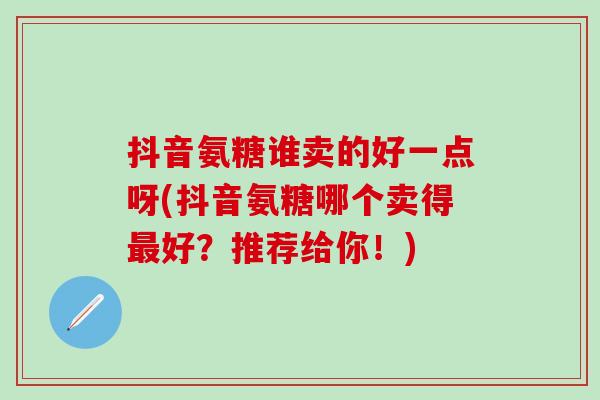 抖音氨糖谁卖的好一点呀(抖音氨糖哪个卖得好?推荐给你!) 抖音氨糖谁卖的好一点呀(抖音氨糖哪个卖得好?推荐给你!)
