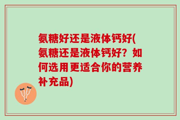 氨糖好还是液体钙好(氨糖还是液体钙好？如何选用更适合你的营养补充品)