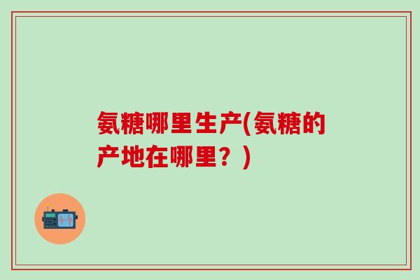 氨糖哪里生产(氨糖的产地在哪里？)