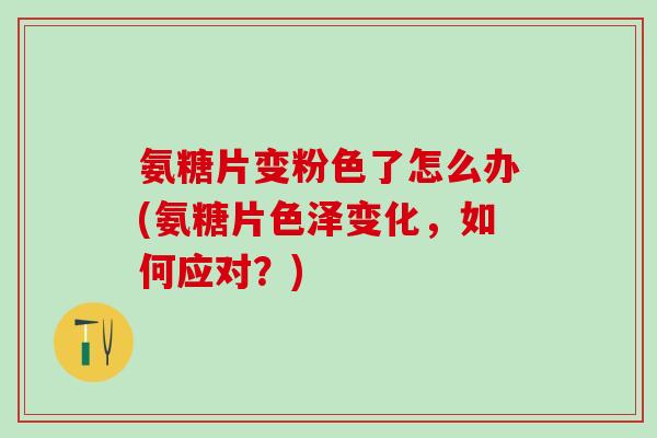 氨糖片变粉色了怎么办(氨糖片色泽变化，如何应对？)