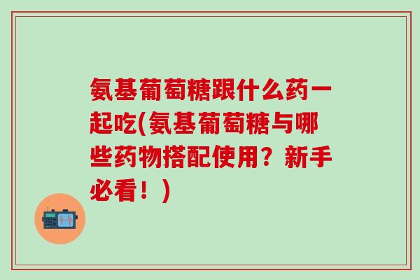 氨基葡萄糖跟什么药一起吃(氨基葡萄糖与哪些药物搭配使用？新手必看！)