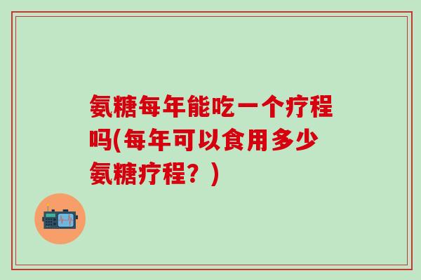 氨糖每年能吃一个疗程吗(每年可以食用多少氨糖疗程？)