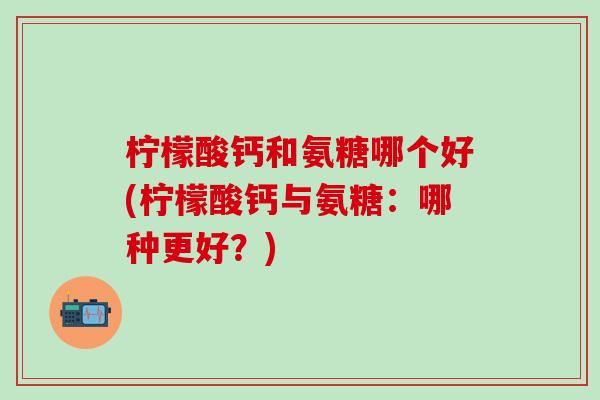 柠檬酸钙和氨糖哪个好(柠檬酸钙与氨糖：哪种更好？)